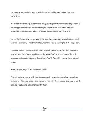 Page
42
compose your emails in your email client that’s addressed to just that one
subscriber.
It’s a little intimidating, but you can also just imagine that you’re writing to one of
your bigger competitors which forces you to put some real effort into the
information you present. It kind of forces you to raise your game a bit.
No matter how many people you write to, only one person is reading your email
at a time so it’s important that it “sounds” like you’re writing to that one person.
Personal stories help as well because they help solidify that fact that you are a
real person. There’s too much use of the word “we” online. If you’re the only
person running your business then who is “we”? Carefully remove the stick and
relax.
If it’s just you, say I or me when you write.
There’s nothing wrong with that because again, anything that allows people to
picture you having a one on one conversation with them goes a long way towards
helping you build a relationship with them.
 