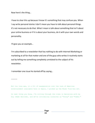 Page
43
Now here’s the thing…
I have to clear this up because I know it’s something that may confuse you. When
I say write personal stories I don’t mean you have to talk about personal things.
It’s not necessary to do that. What I mean is talk about something that isn’t about
your online business or if it is about your business, do it with your own words and
personality.
I’ll give you an example…
I’m subscribed to a newsletter that has nothing to do with Internet Marketing or
marketing at all for that matter and one of the guys who writes it routinely starts
out by telling me something completely unrelated to the subject of his
newsletter.
I remember one issue he started off by saying…
---------
Not too long ago, in a fit of exasperation over the lack of American
entertainment available here in Spain, I picked up the Miami Vice box set.
So next thing you know, I'm rolling through the clubs in Barcelona with my
boy (Name Omitted), and we're introducing ourselves as "Sonny" and "Tubbs."
 