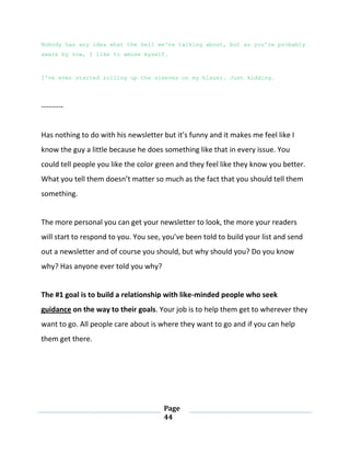Page
44
Nobody has any idea what the hell we're talking about, but as you're probably
aware by now, I like to amuse myself.
I've even started rolling up the sleeves on my blazer. Just kidding.
---------
Has nothing to do with his newsletter but it’s funny and it makes me feel like I
know the guy a little because he does something like that in every issue. You
could tell people you like the color green and they feel like they know you better.
What you tell them doesn’t matter so much as the fact that you should tell them
something.
The more personal you can get your newsletter to look, the more your readers
will start to respond to you. You see, you’ve been told to build your list and send
out a newsletter and of course you should, but why should you? Do you know
why? Has anyone ever told you why?
The #1 goal is to build a relationship with like-minded people who seek
guidance on the way to their goals. Your job is to help them get to wherever they
want to go. All people care about is where they want to go and if you can help
them get there.
 