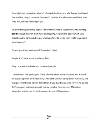 Page
45
Your job is not to send out a bunch of recycled articles and ads. People don’t want
that and the thing is, many of them won’t unsubscribe when you send them junk.
They will just stop listening to you.
So, even though you may appear to have thousands of subscribers, you actually
don’t because many of them have quit reading. You have to ask yourself, why
should anyone care about you or what you have to say or even relate to you and
your business?
Do you give them a reason to? If you don’t, start.
People don’t care about or relate robots.
They care about and relate to other real people.
I remember a few years ago a friend of mine wrote an email course and wanted
an outside opinion on the content, so he sent an email to top email marketer, and
that guy I mentioned earlier, Terry Dean. If you don’t know who Terry is he owned
BizPromo.com but made enough money to retire from Internet Marketing
altogether and turned his business over to one of his partners.
 
