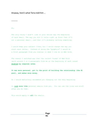 Page
46
Anyway, here’s what Terry told him …
---------
Hi,
The only thing I didn't like in your series was the beginning
of each email. The way you did it tells right up front that it's
not a personal email...and that it's probably selling something.
I would keep your subject lines, but I would change the way you
start each letter. Instead of doing the "graphics" I would do
a first paragraph from you similar to what I now do in Web Gold.
The reason I switched was that the current format of Web Gold
(with around 3 or 4 paragraphs from me at the beginning of each issue)
doubled my response rates.
It was more personal, got to the point of building the relationship (the #1
goal), and makes more money.
So I would definitely recommend you changing out the very beginning
to look more like personal emails from you. You can use the lines and stuff
after you do that.
This would apply to all the emails.
 