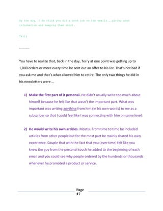 Page
47
By the way, I do think you did a good job on the emails...giving good
information and keeping them short.
Terry
---------
You have to realize that, back in the day, Terry at one point was getting up to
1,000 orders or more every time he sent out an offer to his list. That’s not bad if
you ask me and that’s what allowed him to retire. The only two things he did in
his newsletters were …
1) Make the first part of it personal. He didn’t usually write too much about
himself because he felt like that wasn’t the important part. What was
important was writing anything from him (in his own words) to me as a
subscriber so that I could feel like I was connecting with him on some level.
2) He would write his own articles. Mostly. From time to time he included
articles from other people but for the most part he mainly shared his own
experience. Couple that with the fact that you (over time) felt like you
knew the guy from the personal touch he added to the beginning of each
email and you could see why people ordered by the hundreds or thousands
whenever he promoted a product or service.
 