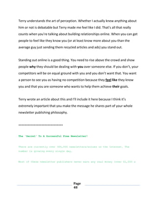 Page
48
Terry understands the art of perception. Whether I actually knew anything about
him or not is debatable but Terry made me feel like I did. That’s all that really
counts when you’re talking about building relationships online. When you can get
people to feel like they know you (or at least know more about you than the
average guy just sending them recycled articles and ads) you stand out.
Standing out online is a good thing. You need to rise above the crowd and show
people why they should be dealing with you over someone else. If you don’t, your
competitors will be on equal ground with you and you don’t want that. You want
a person to see you as having no competition because they feel like they know
you and that you are someone who wants to help them achieve their goals.
Terry wrote an article about this and I’ll include it here because I think it’s
extremely important that you make the message he shares part of your whole
newsletter publishing philosophy.
=============================
The 'Secret' To A Successful Free Newsletter!
There are currently over 300,000 newsletters/ezines on the Internet. The
number is growing every single day.
Most of these newsletter publishers never earn any real money (over $1,000 a
 