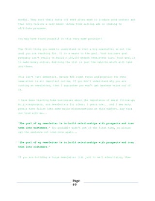 Page
49
month). They work their butts off week after week to produce good content and
then only receive a very minor income from selling ads or linking to
affiliate programs.
You may have found yourself in this very same position?
The first thing you need to understand is that a big newsletter is not the
goal you are reaching for. It is a means to the goal. Your business goal
probably isn't really to build a 100,000 person newsletter list. Your goal is
to make money online. Building the list is just the vehicle which will take
you there.
This isn't just semantics. Having the right focus and position for your
newsletter is all important online. If you don't understand why you are
running an newsletter, then I guarantee you won't get maximum value out of
it.
I have been teaching home businesses about the importance of email follow-up,
multi-responders, and newsletters for almost 3 years now... and I see many
people have fallen into some major misconceptions on this subject. Say this
out loud with me...
"The goal of my newsletter is to build relationships with prospects and turn
them into customers." You probably didn't get it the first time, so please
say the sentence out loud once again...
"The goal of my newsletter is to build relationships with prospects and turn
them into customers."
If you are building a large newsletter list just to sell advertising, then
 