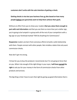 Page 5
customers don't write with the sole intention of getting a check.
Getting checks is nice but your business lives or dies based on how many
people believe you genuinely want to help them achieve their goals.
Without an effort from you to show your readers that you value them enough to
part with real information and that you see them as more than just a dollar sign,
you’re going to be lumped in a group with all the rest of your competitors with a
big sign on your forehead marked “Will Do Anything For Commissions”.
Responsive readers are born from conscious efforts to build a solid relationship
with them. People connect with other people. Not mindless robots that only want
commission checks.
Now don’t get me wrong.
I’d love for you to buy the products I recommend, but I’m not going to force that
on you. When I do enough of the right things in your eyes, I will have earned the
right to ask you for your money in the form of commission checks from other
products and services.
The big thing is that I have to earn that right by giving up good information that is
 