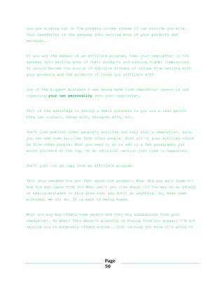 Page
50
you are missing out on the primary income stream it can provide you with.
Your newsletter is the gateway into selling more of your products and
services.
If you are the member of an affiliate program, then your newsletter is the
gateway into selling more of their products and earning higher commissions.
It should become the source of multiple streams of income from selling both
your products and the products of those you affiliate with.
One of the biggest mistakes I see being made from newsletter owners is not
inserting your own personality into your newsletter.
Part of the advantage to having a small business is you are a real person
they can contact, agree with, disagree with, etc.
Don't just publish other people's articles and call that a newsletter. Sure,
you can use some articles from other people. Even all of your articles could
be from other people. What you need to do is add in a few paragraphs you
wrote yourself at the top. Do an editorial section just like in magazines.
Don't just run ad copy from an affiliate program.
Tell your readers how you feel about the product. What did you gain from it?
How did you learn from it? What don't you like about it? You may be so afraid
of making mistakes in this area that you don't do anything. So, make some
mistakes. We all do. It is part of being human.
What you say may offend some people and they may unsubscribe from your
newsletter. So what? They weren't planning on buying from you anyway! I'm not
telling you to purposely offend anyone...just letting you know it's going to
 