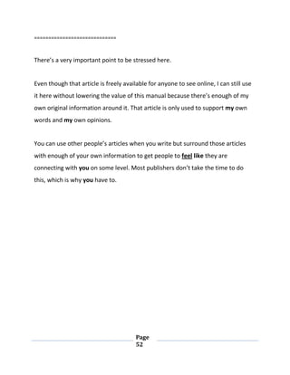 Page
52
=============================
There’s a very important point to be stressed here.
Even though that article is freely available for anyone to see online, I can still use
it here without lowering the value of this manual because there’s enough of my
own original information around it. That article is only used to support my own
words and my own opinions.
You can use other people’s articles when you write but surround those articles
with enough of your own information to get people to feel like they are
connecting with you on some level. Most publishers don’t take the time to do
this, which is why you have to.
 