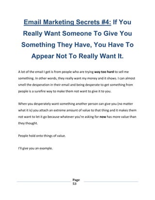 Page
53
Email Marketing Secrets #4: If You
Really Want Someone To Give You
Something They Have, You Have To
Appear Not To Really Want It.
A lot of the email I get is from people who are trying way too hard to sell me
something. In other words, they really want my money and it shows. I can almost
smell the desperation in their email and being desperate to get something from
people is a surefire way to make them not want to give it to you.
When you desperately want something another person can give you (no matter
what it is) you attach an extreme amount of value to that thing and it makes them
not want to let it go because whatever you’re asking for now has more value than
they thought.
People hold onto things of value.
I’ll give you an example.
 