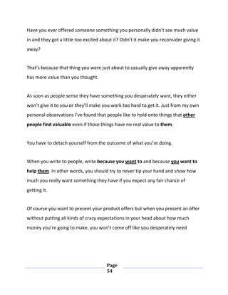 Page
54
Have you ever offered someone something you personally didn’t see much value
in and they got a little too excited about it? Didn’t it make you reconsider giving it
away?
That’s because that thing you were just about to casually give away apparently
has more value than you thought.
As soon as people sense they have something you desperately want, they either
won’t give it to you or they’ll make you work too hard to get it. Just from my own
personal observations I’ve found that people like to hold onto things that other
people find valuable even if those things have no real value to them.
You have to detach yourself from the outcome of what you’re doing.
When you write to people, write because you want to and because you want to
help them. In other words, you should try to never tip your hand and show how
much you really want something they have if you expect any fair chance of
getting it.
Of course you want to present your product offers but when you present an offer
without putting all kinds of crazy expectations in your head about how much
money you’re going to make, you won’t come off like you desperately need
 