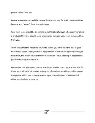 Page
55
people to buy from you.
People always want to feel like they’re doing something for their reasons and not
because you “forced” them into a decision.
Your main focus should be on writing something helpful even when you’re making
a product offer. Give people some information they can use even if they don’t buy
from you.
Think about that the next time you write. When you write with the idea in your
head that it doesn’t really matter if people order or not because you’re writing to
help them, the action you want them to take won’t have a feeling of desperation
(or added value) attached to it.
I guarantee that when you create a newsletter, special report, or anything else for
that matter with the mindset of helping people and not on selling a million copies
that people will in turn not only buy from you but praise your efforts and tell
other people about your work.
 