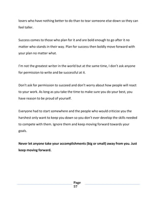 Page
57
losers who have nothing better to do than to tear someone else down so they can
feel taller.
Success comes to those who plan for it and are bold enough to go after it no
matter who stands in their way. Plan for success then boldly move forward with
your plan no matter what.
I’m not the greatest writer in the world but at the same time, I don’t ask anyone
for permission to write and be successful at it.
Don’t ask for permission to succeed and don’t worry about how people will react
to your work. As long as you take the time to make sure you do your best, you
have reason to be proud of yourself.
Everyone had to start somewhere and the people who would criticize you the
harshest only want to keep you down so you don’t ever develop the skills needed
to compete with them. Ignore them and keep moving forward towards your
goals.
Never let anyone take your accomplishments (big or small) away from you. Just
keep moving forward.
 