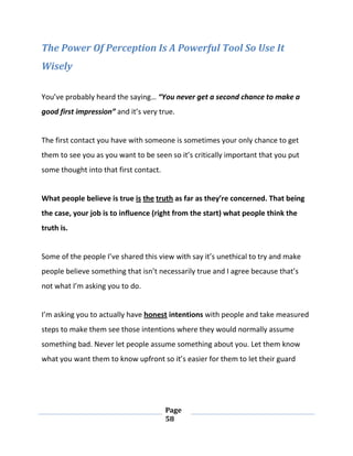 Page
58
The Power Of Perception Is A Powerful Tool So Use It
Wisely
You’ve probably heard the saying… “You never get a second chance to make a
good first impression” and it’s very true.
The first contact you have with someone is sometimes your only chance to get
them to see you as you want to be seen so it’s critically important that you put
some thought into that first contact.
What people believe is true is the truth as far as they’re concerned. That being
the case, your job is to influence (right from the start) what people think the
truth is.
Some of the people I’ve shared this view with say it’s unethical to try and make
people believe something that isn’t necessarily true and I agree because that’s
not what I’m asking you to do.
I’m asking you to actually have honest intentions with people and take measured
steps to make them see those intentions where they would normally assume
something bad. Never let people assume something about you. Let them know
what you want them to know upfront so it’s easier for them to let their guard
 
