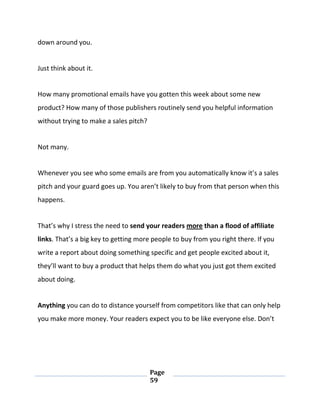 Page
59
down around you.
Just think about it.
How many promotional emails have you gotten this week about some new
product? How many of those publishers routinely send you helpful information
without trying to make a sales pitch?
Not many.
Whenever you see who some emails are from you automatically know it’s a sales
pitch and your guard goes up. You aren’t likely to buy from that person when this
happens.
That’s why I stress the need to send your readers more than a flood of affiliate
links. That’s a big key to getting more people to buy from you right there. If you
write a report about doing something specific and get people excited about it,
they’ll want to buy a product that helps them do what you just got them excited
about doing.
Anything you can do to distance yourself from competitors like that can only help
you make more money. Your readers expect you to be like everyone else. Don’t
 