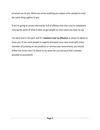 Page 6
of actual use to you. When you write anything you expect other people to read,
the same thing applies to you.
If you’re going to create information full of affiliate links then you’re completely
missing the point of what it takes to get people to value what you have to say.
I’ve done that in the past and it is nowhere near as effective as what I’m about to
show you. If you want people to eagerly anticipate your next email with every
intention of jumping on any products or services you recommend, you should
follow the three rules I’m about to lay down for you because that’s entirely
possible to accomplish.
 