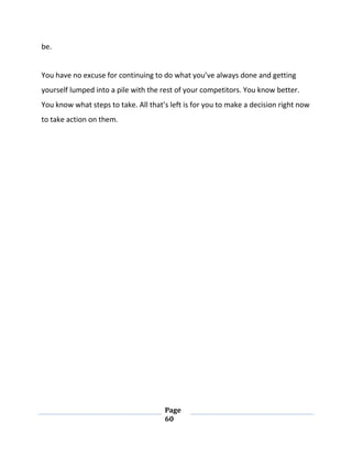 Page
60
be.
You have no excuse for continuing to do what you’ve always done and getting
yourself lumped into a pile with the rest of your competitors. You know better.
You know what steps to take. All that’s left is for you to make a decision right now
to take action on them.
 