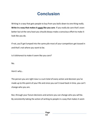 Page
61
Conclusion
Writing in a way that gets people to buy from you boils down to one thing really.
Write in a way that makes it seem like you care. If you really do care that’s even
better but at the very least you should always make a conscious effort to make it
look like you do.
If not, you’ll get lumped into the same pile most of your competitors get tossed in
and that’s not where you want to be.
Is it dishonest to make it seem like you care?
No.
Here’s why…
The person you are right now is a sum total of every action and decision you’ve
made up to this point of your life and since you can’t travel back in time, you can’t
change who you are.
But, through your future decisions and actions you can change who you will be.
By consistently taking the action of writing to people in a way that makes it seem
 