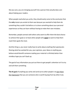 Page
62
like you care, you are changing yourself into a person that actually does care
about helping your readers.
When people read what you write, they should easily come to the conclusion that
the only reason you wrote to them was because you wanted to help them do
something they couldn’t do before or to share something about your personal
experiences so they can learn without having to make their own mistakes.
Remember, people connect with others who seem to offer them the best chance
to achieve their goals or at least other people who seem to want to help them
reach their goals the most.
And the thing is, you never really have to write about anything that spectacular.
Sharing what has worked for you, your opinions, your ideas or anything you
believe would benefit someone reading your material is infinitely better than
mindless hype you can’t back up.
The goal of any information you put out there to get people’s attention isn’t to try
and sell them something.
The #1 goal of anything you write and send out to other people is to give them
the impression that you are someone who is worth buying from by either truly
 