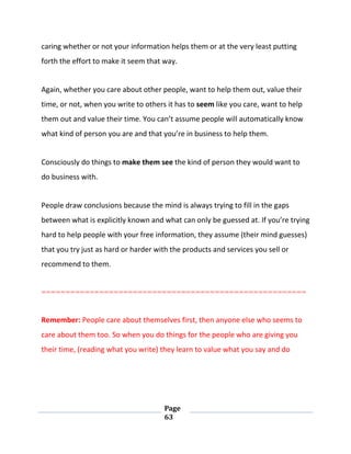 Page
63
caring whether or not your information helps them or at the very least putting
forth the effort to make it seem that way.
Again, whether you care about other people, want to help them out, value their
time, or not, when you write to others it has to seem like you care, want to help
them out and value their time. You can’t assume people will automatically know
what kind of person you are and that you’re in business to help them.
Consciously do things to make them see the kind of person they would want to
do business with.
People draw conclusions because the mind is always trying to fill in the gaps
between what is explicitly known and what can only be guessed at. If you’re trying
hard to help people with your free information, they assume (their mind guesses)
that you try just as hard or harder with the products and services you sell or
recommend to them.
=======================================================
Remember: People care about themselves first, then anyone else who seems to
care about them too. So when you do things for the people who are giving you
their time, (reading what you write) they learn to value what you say and do
 