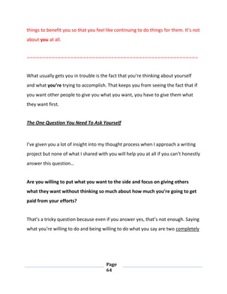 Page
64
things to benefit you so that you feel like continuing to do things for them. It’s not
about you at all.
=======================================================
What usually gets you in trouble is the fact that you’re thinking about yourself
and what you’re trying to accomplish. That keeps you from seeing the fact that if
you want other people to give you what you want, you have to give them what
they want first.
The One Question You Need To Ask Yourself
I’ve given you a lot of insight into my thought process when I approach a writing
project but none of what I shared with you will help you at all if you can’t honestly
answer this question…
Are you willing to put what you want to the side and focus on giving others
what they want without thinking so much about how much you’re going to get
paid from your efforts?
That’s a tricky question because even if you answer yes, that’s not enough. Saying
what you’re willing to do and being willing to do what you say are two completely
 
