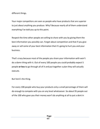 Page
65
different things.
Your major competitors are seen as people who have products that are superior
to just about anything you produce. Why? Because nearly all of them understand
everything I’ve told you up to this point.
Respect the time other people are willing to share with you by giving them the
best information you possibly can. Forget about competition and that if you give
away or sell some of your best information that it’s going to hurt you and your
business.
That’s crazy because most of the people you share your information with won’t
do a damn thing with it. Out of every 100 people you could probably expect 5
people or less to go through all of it and put together a plan they will actually
execute.
But here’s the thing.
For every 100 people who buy your products only a small percentage of them will
do enough to compete with you on any level whatsoever. So about 95 people out
of the 100 who gave you their money won’t do anything at all to put a dent in
 