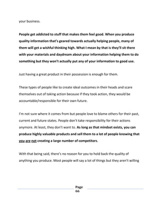 Page
66
your business.
People get addicted to stuff that makes them feel good. When you produce
quality information that’s geared towards actually helping people, many of
them will get a wishful thinking high. What I mean by that is they’ll sit there
with your materials and daydream about your information helping them to do
something but they won’t actually put any of your information to good use.
Just having a great product in their possession is enough for them.
These types of people like to create ideal outcomes in their heads and scare
themselves out of taking action because if they took action, they would be
accountable/responsible for their own future.
I’m not sure where it comes from but people love to blame others for their past,
current and future states. People don’t take responsibility for their actions
anymore. At least, they don’t want to. As long as that mindset exists, you can
produce highly valuable products and sell them to a lot of people knowing that
you are not creating a large number of competitors.
With that being said, there’s no reason for you to hold back the quality of
anything you produce. Most people will say a lot of things but they aren’t willing
 