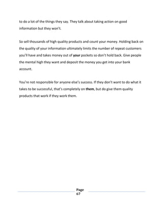 Page
67
to do a lot of the things they say. They talk about taking action on good
information but they won’t.
So sell thousands of high quality products and count your money. Holding back on
the quality of your information ultimately limits the number of repeat customers
you’ll have and takes money out of your pockets so don’t hold back. Give people
the mental high they want and deposit the money you get into your bank
account.
You’re not responsible for anyone else’s success. If they don’t want to do what it
takes to be successful, that’s completely on them, but do give them quality
products that work if they work them.
 