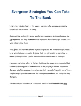 Page 7
Evergreen Strategies You Can Take
To The Bank
Before I get into the heart of this report I want to make sure you completely
understand the direction I’m taking.
I have nothing against giving you specific techniques and strategies because they
are important but they are never more important than the thought process that
went into creating them.
Throughout this report I’ve done my best to give you the overall thought process I
have when I sit down to write. By doing that, you will be able to learn how to
come up with your own specific ideas based on the concepts I’ll show you.
Evergreen marketing refers to the fact that I’m giving you proven concepts (that
never stop working) based on the nature of the people you sell to. People can
change a lot of things about themselves but their nature isn’t usually one of them.
People can go against their nature (for short periods of time) but rarely can they
change it.
In the future you should make a conscious effort to try and understand why
 