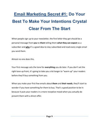 Page 9
Email Marketing Secret #1: Do Your
Best To Make Your Intentions Crystal
Clear From The Start
When people sign up to your newsletter, the first letter they get should be a
personal message from you to them telling them what they can expect as a
subscriber and why it’s a good idea to stay subscribed and read every single email
you send them.
Almost no one does this.
Your first message sets the tone for everything you do later. If you don’t set the
right tone up front, it’s going to take you a lot longer to “warm up” your readers
before they’ll buy something from you.
When you make your first few emails about them and their needs, they’ll start to
wonder if you have something for them to buy. That’s a good position to be in
because it puts your readers in a more receptive mood when you actually do
present them with a direct offer.
 
