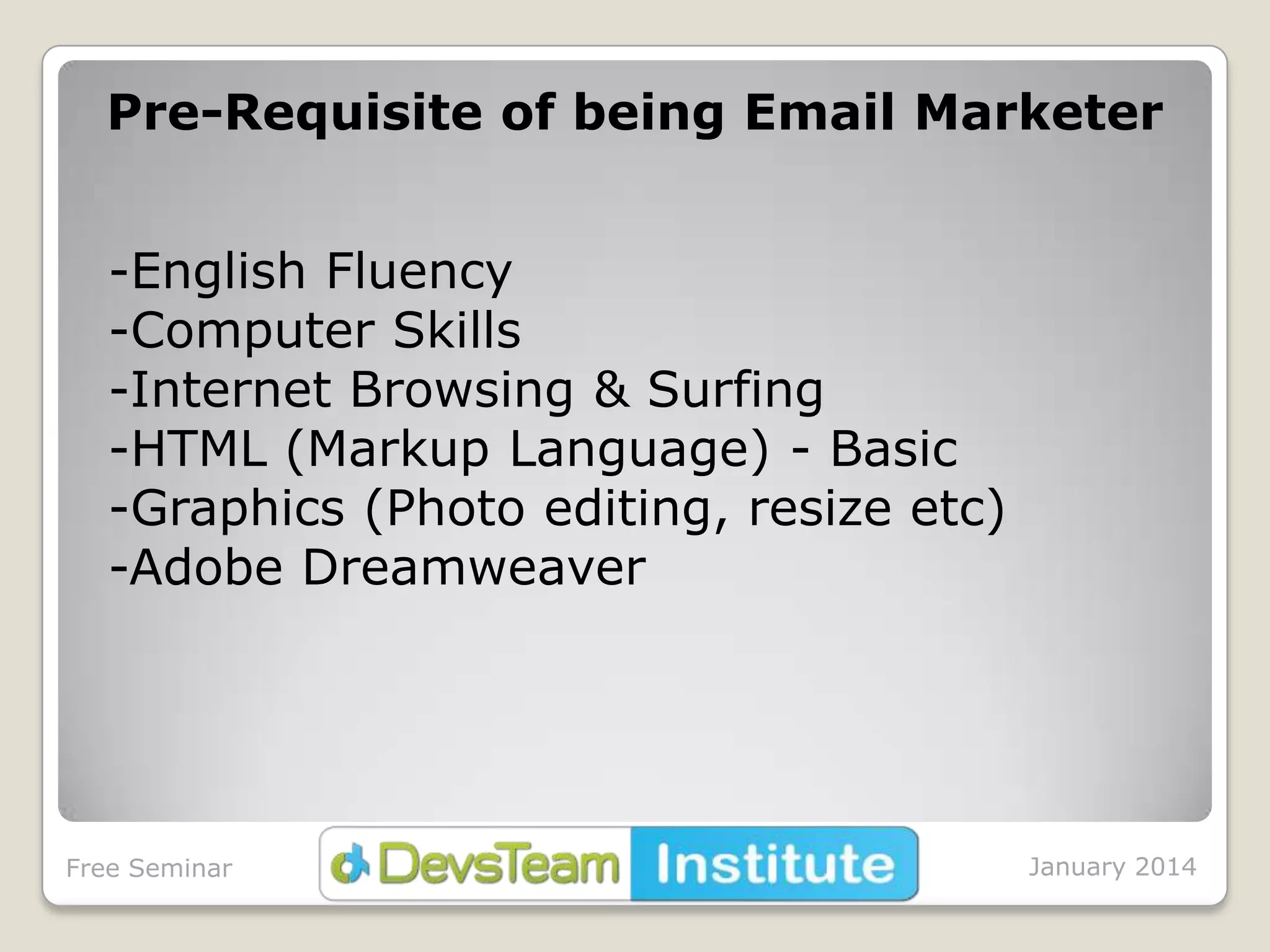 Pre-Requisite of being Email Marketer
-English Fluency
-Computer Skills
-Internet Browsing & Surfing
-HTML (Markup Language) - Basic
-Graphics (Photo editing, resize etc)
-Adobe Dreamweaver

Free Seminar

January 2014

 