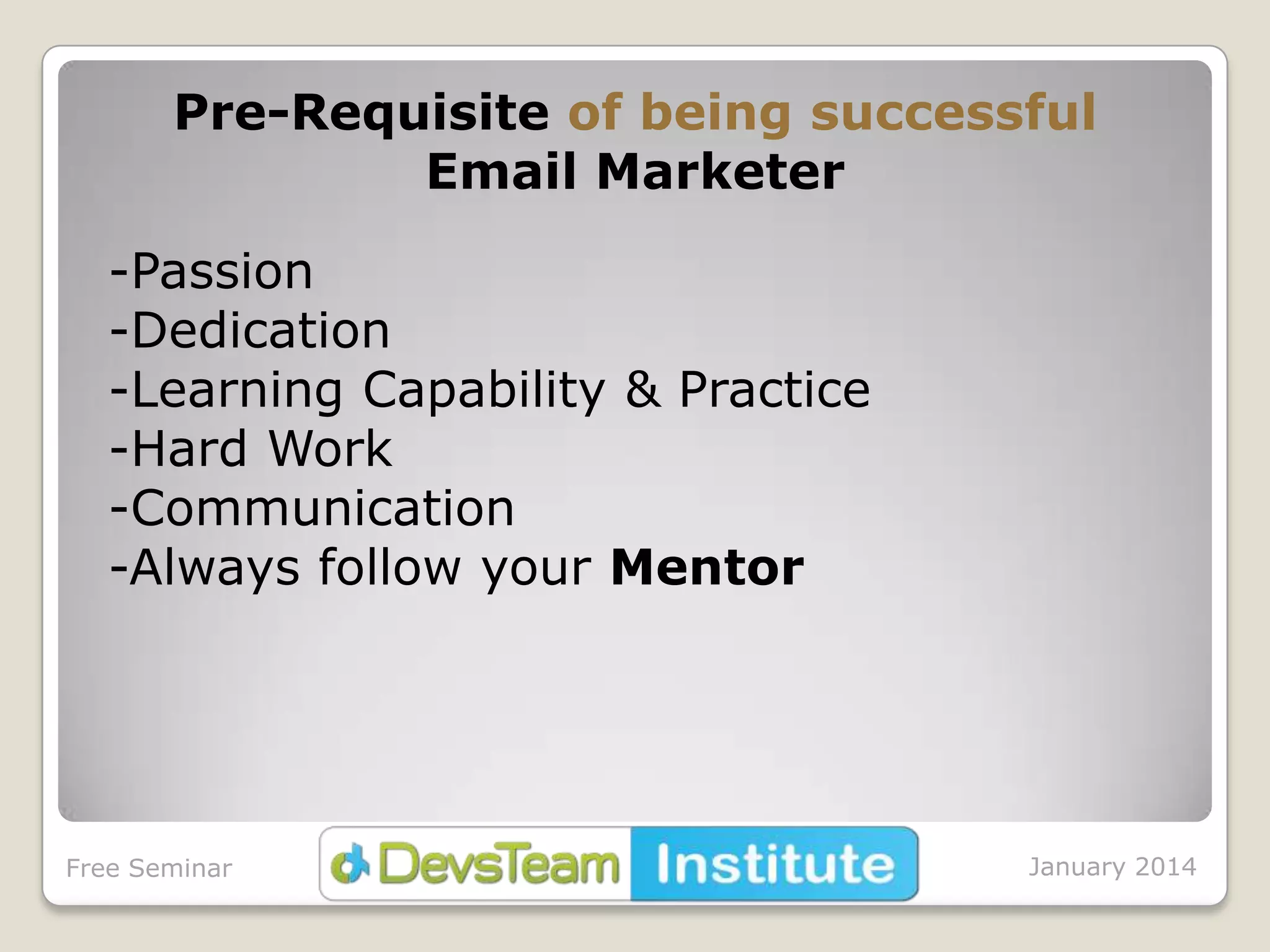 Pre-Requisite of being successful
Email Marketer
-Passion
-Dedication
-Learning Capability & Practice
-Hard Work
-Communication
-Always follow your Mentor

Free Seminar

January 2014

 