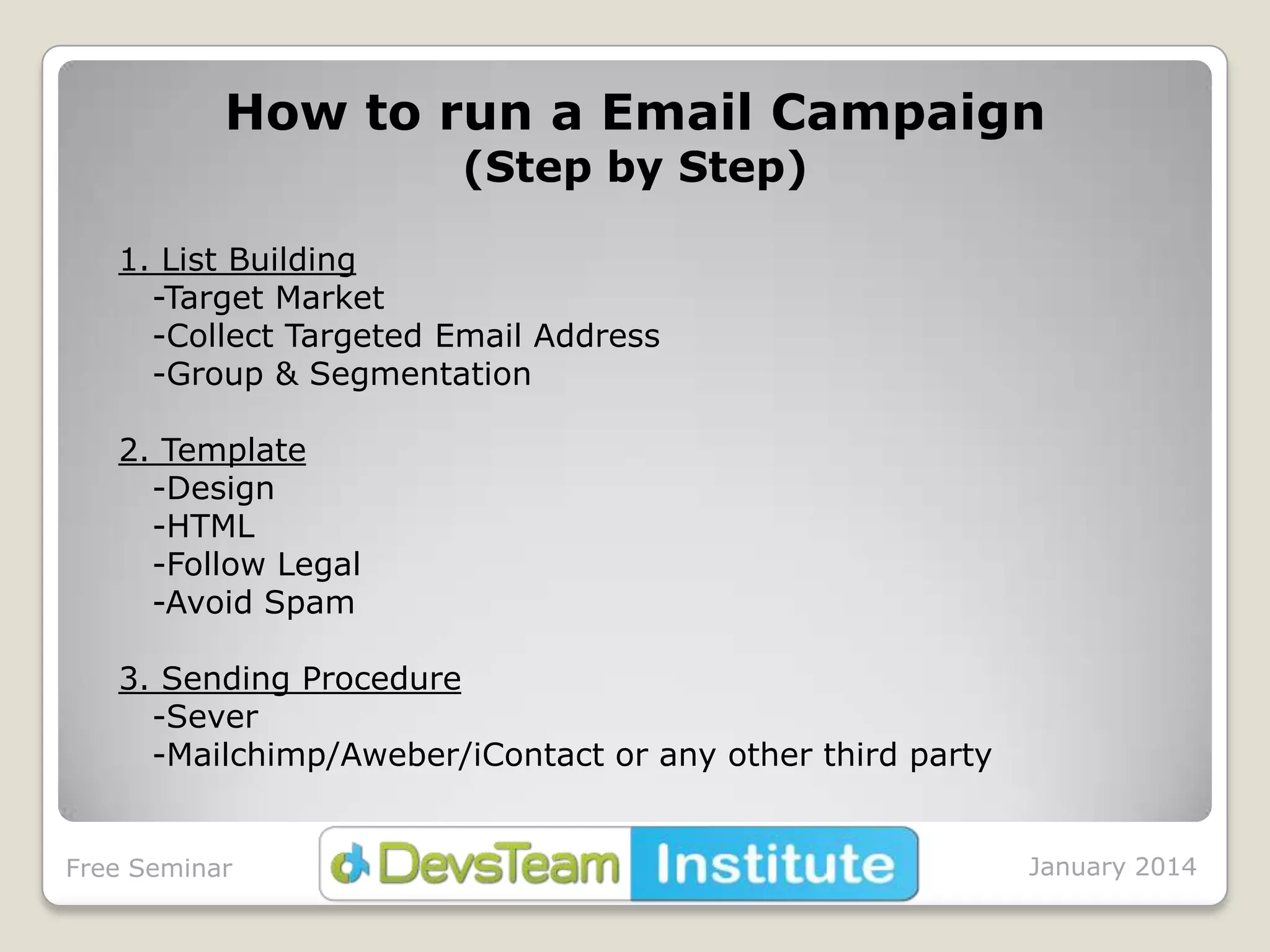 How to run a Email Campaign
(Step by Step)

1. List Building
-Target Market
-Collect Targeted Email Address
-Group & Segmentation
2. Template
-Design
-HTML
-Follow Legal
-Avoid Spam
3. Sending Procedure
-Sever
-Mailchimp/Aweber/iContact or any other third party

Free Seminar

January 2014

 