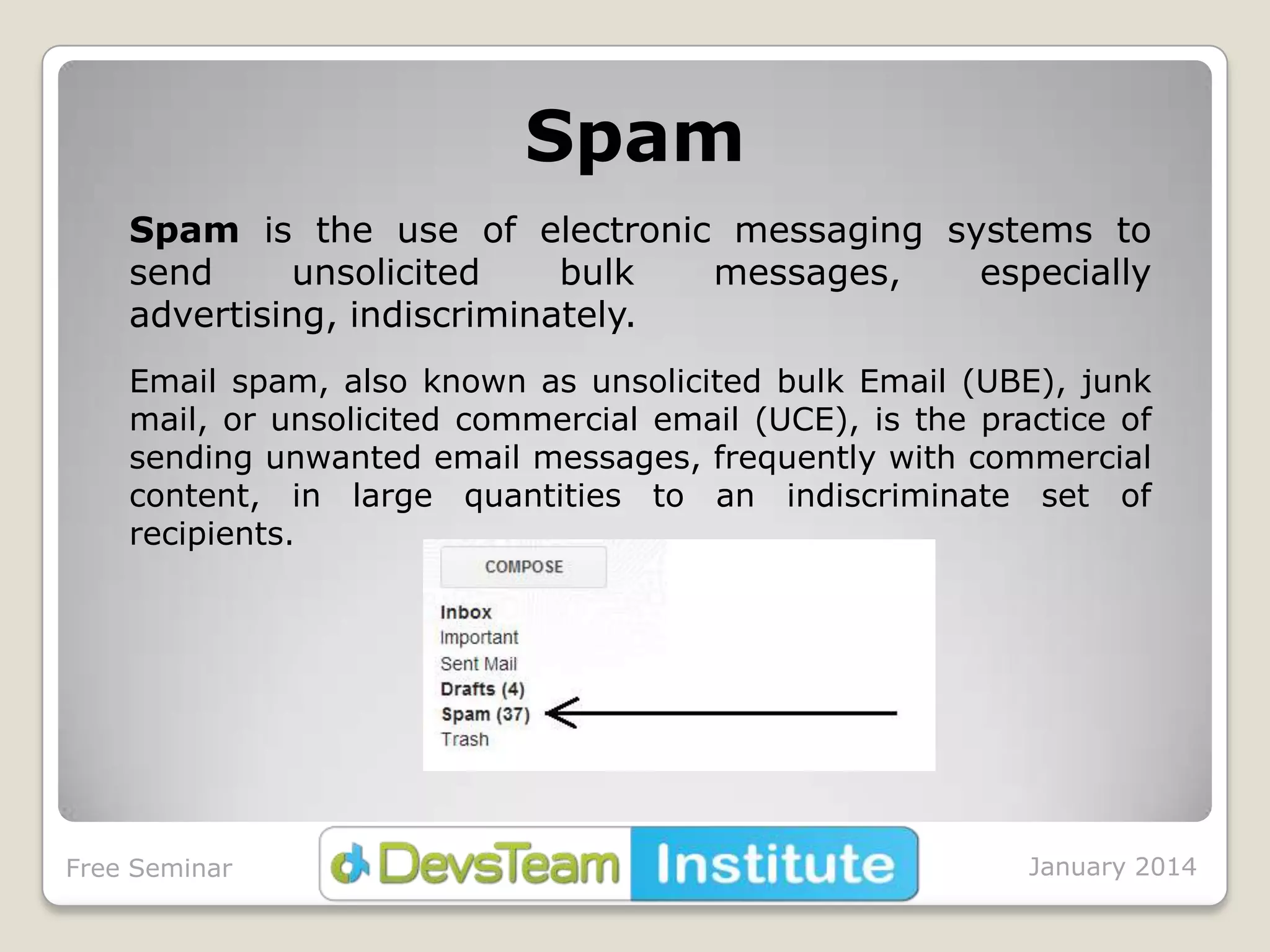 Spam
Spam is the use of electronic messaging systems to
send
unsolicited
bulk
messages,
especially
advertising, indiscriminately.
Email spam, also known as unsolicited bulk Email (UBE), junk
mail, or unsolicited commercial email (UCE), is the practice of
sending unwanted email messages, frequently with commercial
content, in large quantities to an indiscriminate set of
recipients.

Free Seminar

January 2014

 