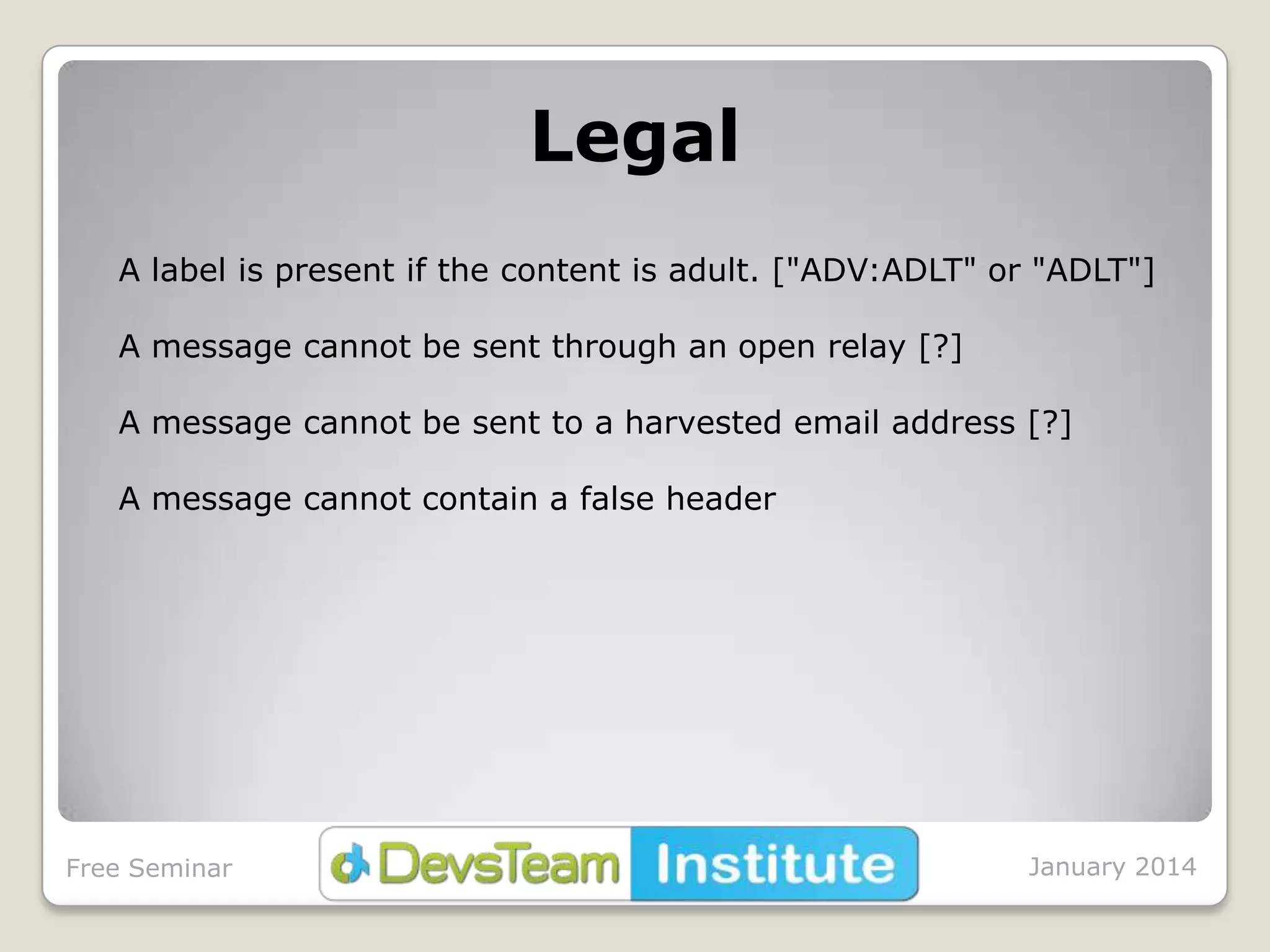 Legal
A label is present if the content is adult. ["ADV:ADLT" or "ADLT"]
A message cannot be sent through an open relay [?]
A message cannot be sent to a harvested email address [?]
A message cannot contain a false header

Free Seminar

January 2014

 