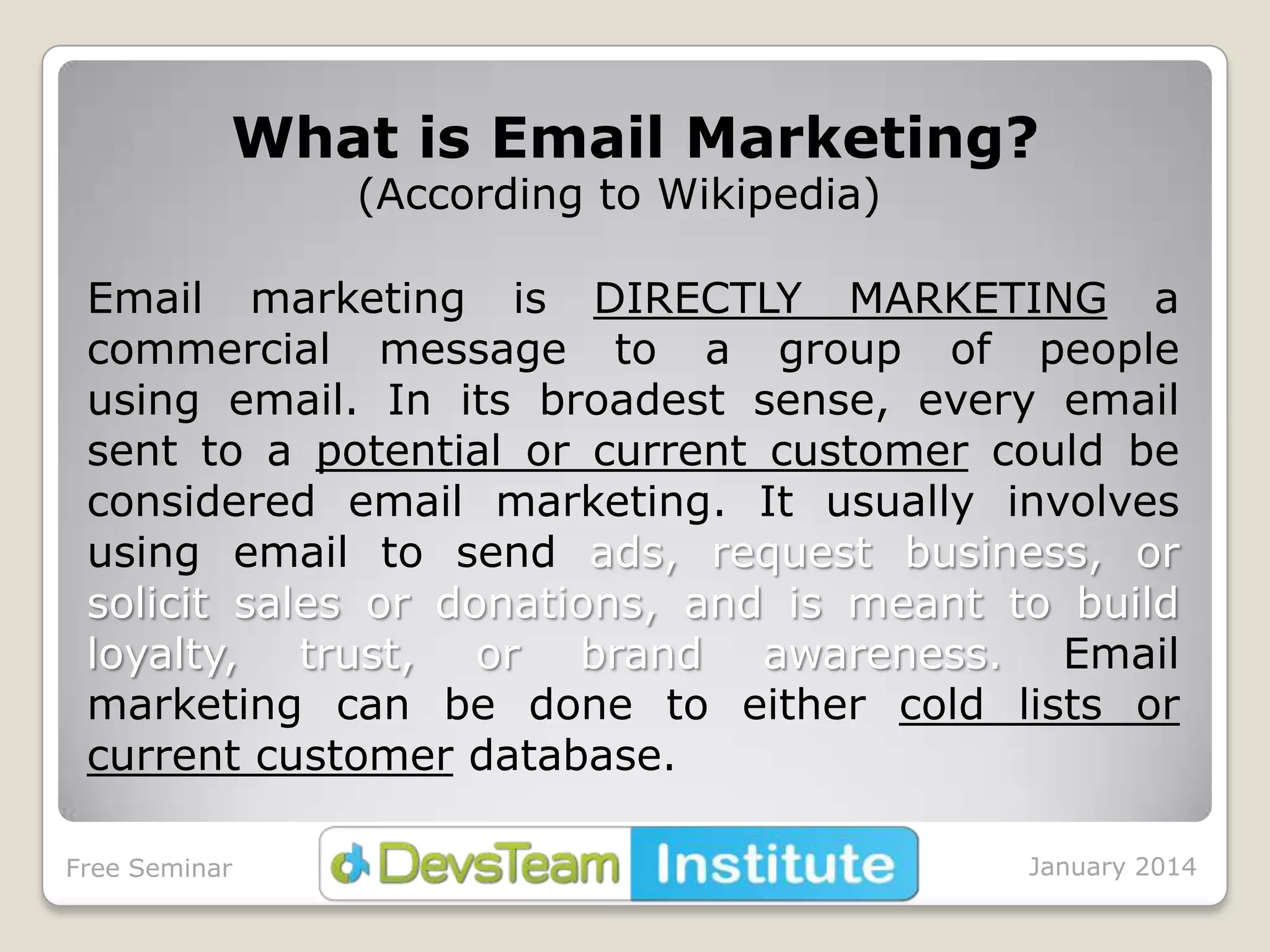 What is Email Marketing?
(According to Wikipedia)

Email marketing is DIRECTLY MARKETING a
commercial message to a group of people
using email. In its broadest sense, every email
sent to a potential or current customer could be
considered email marketing. It usually involves
using email to send ads, request business, or
solicit sales or donations, and is meant to build
loyalty, trust, or brand awareness. Email
marketing can be done to either cold lists or
current customer database.
Free Seminar

January 2014

 