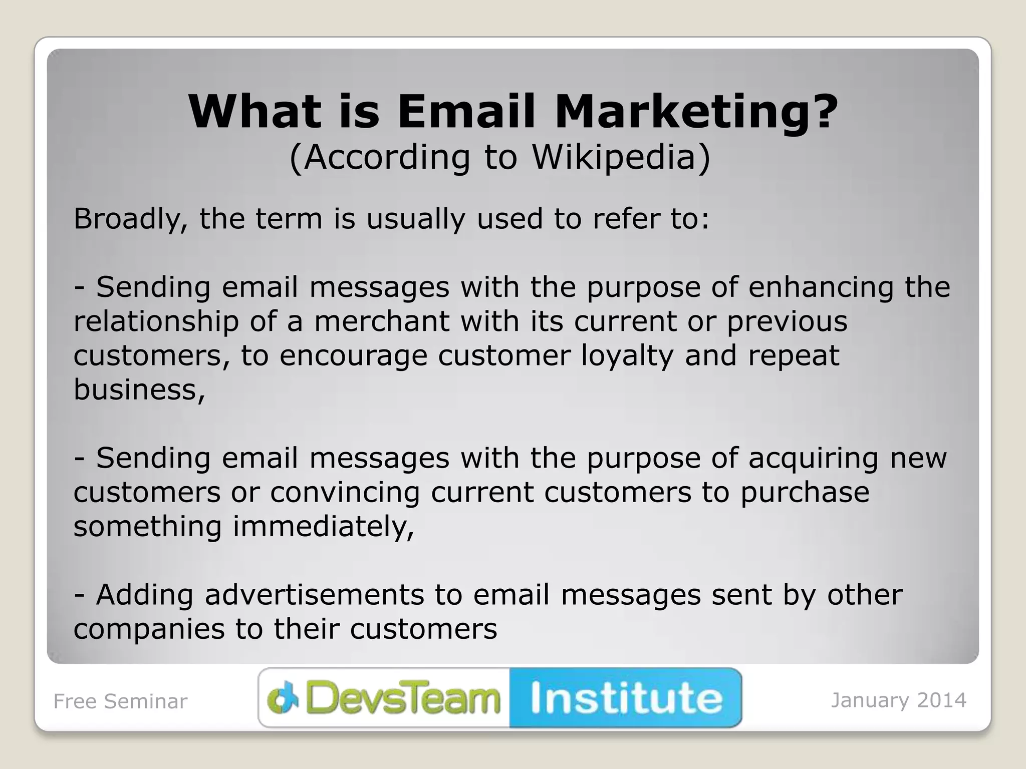 What is Email Marketing?
(According to Wikipedia)

Broadly, the term is usually used to refer to:
- Sending email messages with the purpose of enhancing the
relationship of a merchant with its current or previous
customers, to encourage customer loyalty and repeat
business,
- Sending email messages with the purpose of acquiring new
customers or convincing current customers to purchase
something immediately,
- Adding advertisements to email messages sent by other
companies to their customers
Free Seminar

January 2014

 