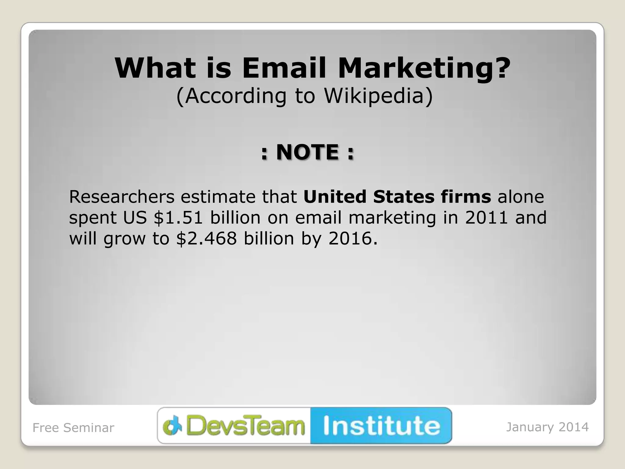 What is Email Marketing?
(According to Wikipedia)
: NOTE :
Researchers estimate that United States firms alone
spent US $1.51 billion on email marketing in 2011 and
will grow to $2.468 billion by 2016.

Free Seminar

January 2014

 