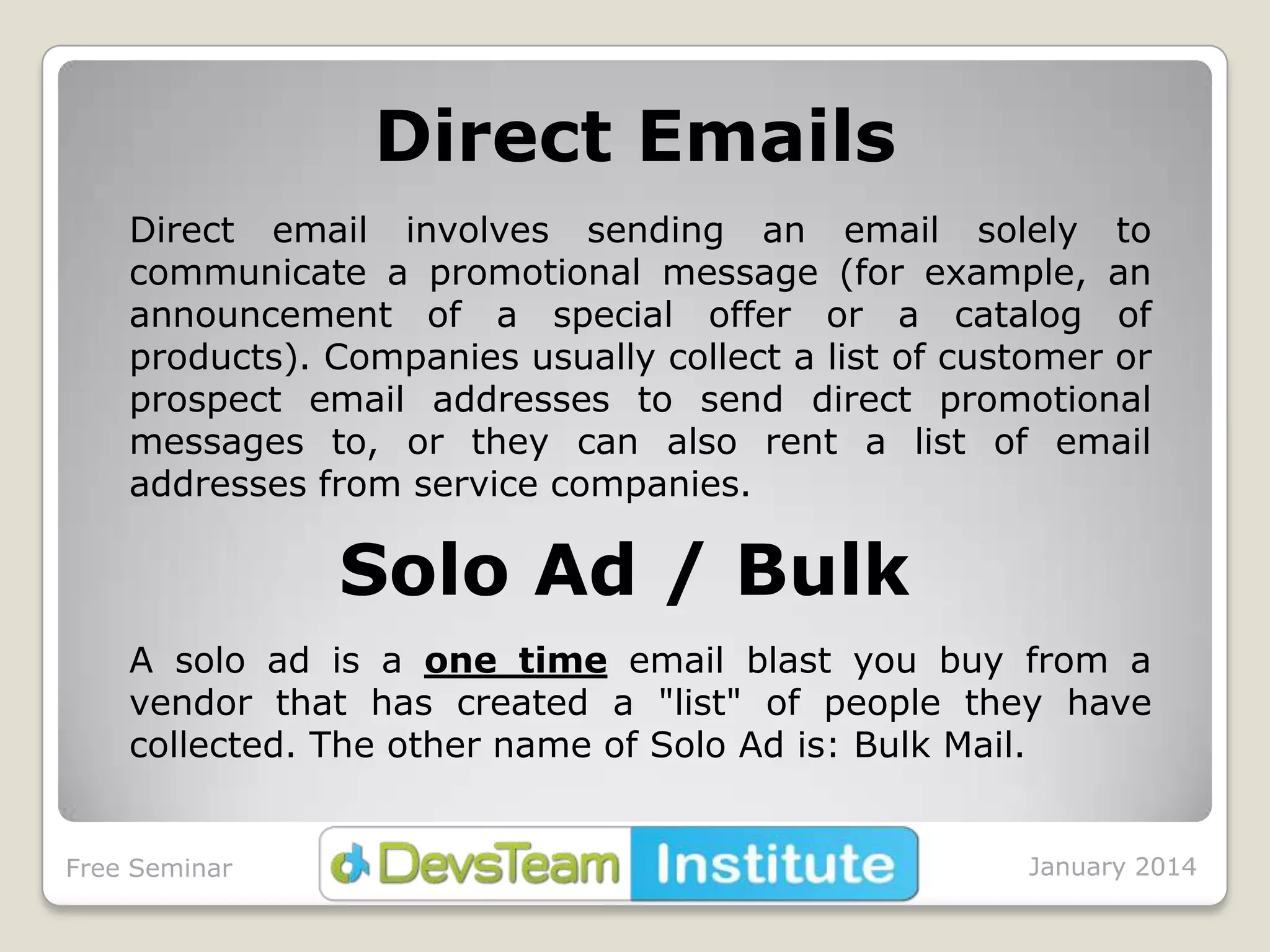 Direct Emails
Direct email involves sending an email solely to
communicate a promotional message (for example, an
announcement of a special offer or a catalog of
products). Companies usually collect a list of customer or
prospect email addresses to send direct promotional
messages to, or they can also rent a list of email
addresses from service companies.

Solo Ad / Bulk
A solo ad is a one time email blast you buy from a
vendor that has created a "list" of people they have
collected. The other name of Solo Ad is: Bulk Mail.
Free Seminar

January 2014

 