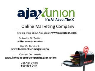 Online Marketing Company
        Find out more about Ajax Union: www.ajaxunion.com

         Follow Us On Twitter:
        twitter.com/ajaxunion
          Like On Facebook:
    www.facebook.com/ajaxunion
          Connect On Linkedin:
www.linkedin.com/companies/ajax-union
           Call Ajax Union:
           800-594-0444
 
