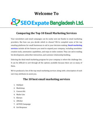 Welcome To
Comparing the Top 10 Email Marketing Services
Your newsletters and email campaigns can be easily sent out thanks to email marketing
providers. But how can you decide which to choose? We've compiled some of the top
emailing platforms for small businesses to aid in your decision-making. Email marketing
services include all the features you need to expand your company, including newsletter
creation tools, automation capabilities, and ways to tailor content. They can aid in mailing
list development, subscriber interaction, and customer relationship building.
Selecting the ideal email marketing program for your company is where the challenge lies.
It can be difficult to sort through all the options available because there are so many of
them.
We've produced a list of the top email marketing services along with a description of each
one's key attributes to assist you.
The 10 best email marketing services
1. HubSpot
2. Mailchimp
3. Convert Kit
4. Mailer Lite
5. Klaviyo
6. AWeber
7. ACTIVE Campaign
8. Get Response
 