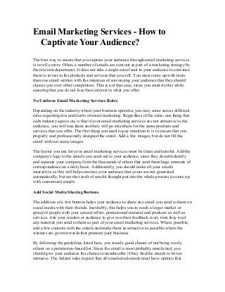 Email Marketing Services - How to
Captivate Your Audience?
The best way to ensure that you capture your audience through email marketing services
is to tell a story. Often, a number of emails are sent out as part of a marketing strategy by
the relevant department. It does not take a single email sent to your audience to convince
them to invest in the products and services that you sell. You must come up with more
than one email written with the intention of convincing your audience that they should
choose you over other competitors. This is not that easy, since you must do this while
ensuring that you do not lose their interest in what you offer.
No Uniform Email Marketing Services Rules
Depending on the industry where your business operates, you may come across different
rules regarding dos and don'ts of email marketing. Regardless of the rules, one thing that
each industry agrees on, is that if your email marketing services are not attractive to the
audience, you will lose them and they will go elsewhere for the same products and
services that you offer. The first thing you need to pay attention to is to ensure that you
properly and professionally designed the email. Add a few images, but do not fill the
email with too many images.
The layout you use for your email marketing services must be clean and tasteful. Add the
company's logo to the emails you send out to your audience, since they should identify
and separate your company from the thousands of others that send them huge amounts of
correspondence on a daily basis. Additionally, you should make all your emails
interactive as this will help convince your audience that yours are not generated
automatically, but are the result of careful thought put into the whole process to come up
with customized emails.
Add Social Media Sharing Buttons
The addition of a few buttons helps your audience to share any email you send to them on
social media with their friends. Inevitably, this helps you to reach a larger market or
group of people with your special offers, promotional material and products as well as
services. Ask your readers or audience to give you their feedback every time they read
any material you send to them as part of your email marketing services. Where possible,
add a few contests with the emails and make them as attractive as possible where the
winners are given rewards that promote your business.
By following the guidelines listed here, you stand a good chance of not being overly
reliant on a permission-based list. Since the email is most probably unsolicited, you
should give your audience the chance to unsubscribe if they find the emails to be too
intrusive. The federal rules require that all unsolicited emails must have options that

 