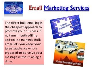 The direct bulk emailing is 
the cheapest approach to 
promote your business in 
no time in both offline 
and online markets. Bulk 
email lets you know your 
target audience who is 
prepared to perceive your 
message without losing a 
dime. 
 