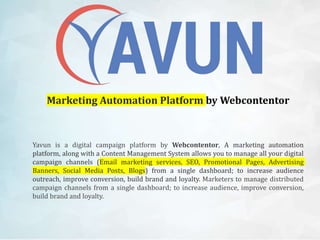 Marketing Automation Platform by Webcontentor
Yavun is a digital campaign platform by Webcontentor, A marketing automation
platform, along with a Content Management System allows you to manage all your digital
campaign channels (Email marketing services, SEO, Promotional Pages, Advertising
Banners, Social Media Posts, Blogs) from a single dashboard; to increase audience
outreach, improve conversion, build brand and loyalty. Marketers to manage distributed
campaign channels from a single dashboard; to increase audience, improve conversion,
build brand and loyalty.
 