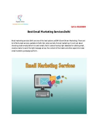 Call Us- 9818340349
Best Email Marketing Services Delhi
Email marketing services Delhi are one of the best options as EDM (Event Driven Marketing). There are
lot of Bulk email services available in Delhi. But when we talk of email marketing, it is not just about
choosing a bulk email platform to send emails. But it is about having right database for sending email,
creative mailer to send the right message across, the content of the mailer and other aspects to make
email-marketing campaign perform.
 