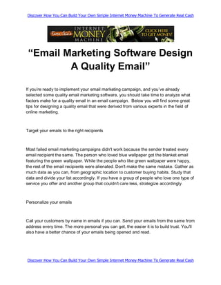 Discover How You Can Build Your Own Simple Internet Money Machine To Generate Real Cash




 “Email Marketing Software Design
         A Quality Email”

If you’re ready to implement your email marketing campaign, and you’ve already
selected some quality email marketing software, you should take time to analyze what
factors make for a quality email in an email campaign. Below you will find some great
tips for designing a quality email that were derived from various experts in the field of
online marketing.



Target your emails to the right recipients



Most failed email marketing campaigns didn't work because the sender treated every
email recipient the same. The person who loved blue wallpaper got the blanket email
featuring the green wallpaper. While the people who like green wallpaper were happy,
the rest of the email recipients were alienated. Don't make the same mistake. Gather as
much data as you can, from geographic location to customer buying habits. Study that
data and divide your list accordingly. If you have a group of people who love one type of
service you offer and another group that couldn't care less, strategize accordingly.



Personalize your emails



Call your customers by name in emails if you can. Send your emails from the same from
address every time. The more personal you can get, the easier it is to build trust. You'll
also have a better chance of your emails being opened and read.




Discover How You Can Build Your Own Simple Internet Money Machine To Generate Real Cash
 