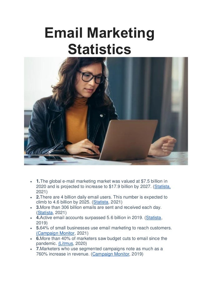 Email Marketing
Statistics
• 1.The global e-mail marketing market was valued at $7.5 billion in
2020 and is projected to increase to $17.9 billion by 2027. (Statista,
2021)
• 2.There are 4 billion daily email users. This number is expected to
climb to 4.6 billion by 2025. (Statista, 2021)
• 3.More than 306 billion emails are sent and received each day.
(Statista, 2021)
• 4.Active email accounts surpassed 5.6 billion in 2019. (Statista,
2019)
• 5.64% of small businesses use email marketing to reach customers.
(Campaign Monitor, 2021)
• 6.More than 40% of marketers saw budget cuts to email since the
pandemic. (Litmus, 2020)
• 7.Marketers who use segmented campaigns note as much as a
760% increase in revenue. (Campaign Monitor, 2019)
 