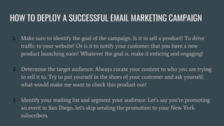 HOW TO DEPLOY A SUCCESSFUL EMAIL MARKETING CAMPAIGN
1. Make sure to identify the goal of the campaign. Is it to sell a pro...