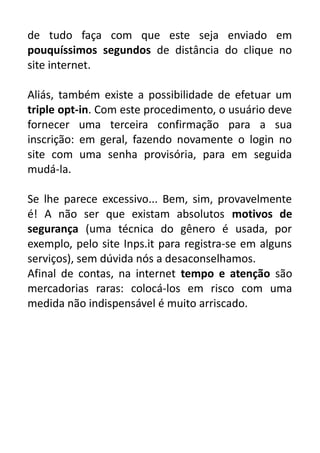 de tudo faça com que este seja enviado em
pouquíssimos segundos de distância do clique no
site internet.
Aliás, também existe a possibilidade de efetuar um
triple opt-in. Com este procedimento, o usuário deve
fornecer uma terceira confirmação para a sua
inscrição: em geral, fazendo novamente o login no
site com uma senha provisória, para em seguida
mudá-la.
Se lhe parece excessivo... Bem, sim, provavelmente
é! A não ser que existam absolutos motivos de
segurança (uma técnica do gênero é usada, por
exemplo, pelo site Inps.it para registra-se em alguns
serviços), sem dúvida nós a desaconselhamos.
Afinal de contas, na internet tempo e atenção são
mercadorias raras: colocá-los em risco com uma
medida não indispensável é muito arriscado.

 