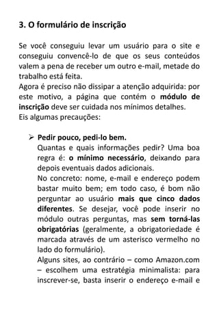 3. O formulário de inscrição
Se você conseguiu levar um usuário para o site e
conseguiu convencê-lo de que os seus conteúdos
valem a pena de receber um outro e-mail, metade do
trabalho está feita.
Agora é preciso não dissipar a atenção adquirida: por
este motivo, a página que contém o módulo de
inscrição deve ser cuidada nos mínimos detalhes.
Eis algumas precauções:
 Pedir pouco, pedi-lo bem.
Quantas e quais informações pedir? Uma boa
regra é: o mínimo necessário, deixando para
depois eventuais dados adicionais.
No concreto: nome, e-mail e endereço podem
bastar muito bem; em todo caso, é bom não
perguntar ao usuário mais que cinco dados
diferentes. Se desejar, você pode inserir no
módulo outras perguntas, mas sem torná-las
obrigatórias (geralmente, a obrigatoriedade é
marcada através de um asterisco vermelho no
lado do formulário).
Alguns sites, ao contrário – como Amazon.com
– escolhem uma estratégia minimalista: para
inscrever-se, basta inserir o endereço e-mail e

 