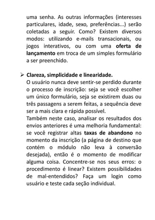uma senha. As outras informações (interesses
particulares, idade, sexo, preferências...) serão
coletadas a seguir. Como? Existem diversos
modos: utilizando e-mails transacionais, ou
jogos interativos, ou com uma oferta de
lançamento em troca de um simples formulário
a ser preenchido.
 Clareza, simplicidade e linearidade.
O usuário nunca deve sentir-se perdido durante
o processo de inscrição: seja se você escolher
um único formulário, seja se existirem duas ou
três passagens a serem feitas, a sequência deve
ser a mais clara e rápida possível.
Também neste caso, analisar os resultados dos
envios anteriores é uma melhoria fundamental:
se você registrar altas taxas de abandono no
momento da inscrição (a página de destino que
contém o módulo não leva à conversão
desejada), então é o momento de modificar
alguma coisa. Concentre-se nos seus erros: o
procedimento é linear? Existem possibilidades
de mal-entendidos? Faça um login como
usuário e teste cada seção individual.

 