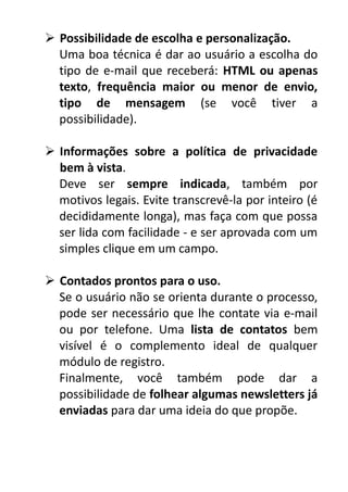  Possibilidade de escolha e personalização.
Uma boa técnica é dar ao usuário a escolha do
tipo de e-mail que receberá: HTML ou apenas
texto, frequência maior ou menor de envio,
tipo de mensagem (se você tiver a
possibilidade).
 Informações sobre a política de privacidade
bem à vista.
Deve ser sempre indicada, também por
motivos legais. Evite transcrevê-la por inteiro (é
decididamente longa), mas faça com que possa
ser lida com facilidade - e ser aprovada com um
simples clique em um campo.
 Contados prontos para o uso.
Se o usuário não se orienta durante o processo,
pode ser necessário que lhe contate via e-mail
ou por telefone. Uma lista de contatos bem
visível é o complemento ideal de qualquer
módulo de registro.
Finalmente, você também pode dar a
possibilidade de folhear algumas newsletters já
enviadas para dar uma ideia do que propõe.

 